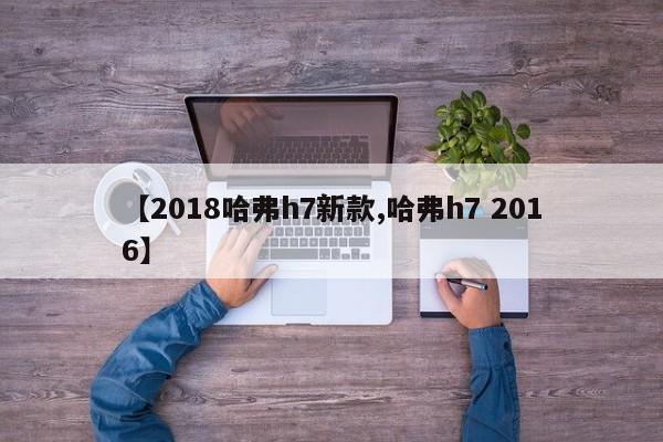 【2018哈弗h7新款,哈弗h7 2016】