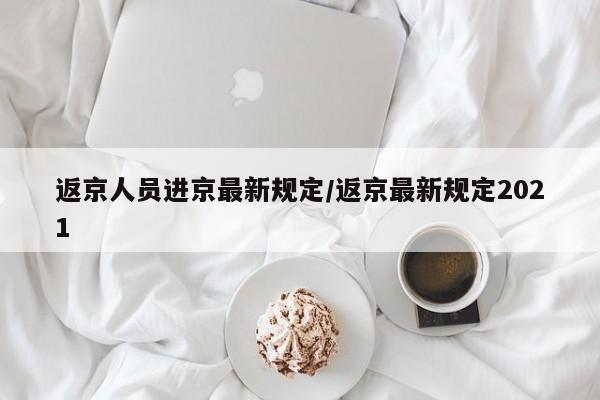 返京人员进京最新规定/返京最新规定2021