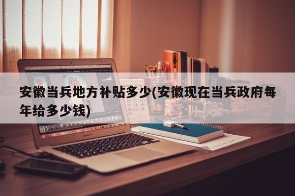 安徽当兵地方补贴多少(安徽现在当兵政府每年给多少钱)