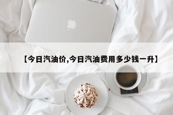 【今日汽油价,今日汽油费用多少钱一升】