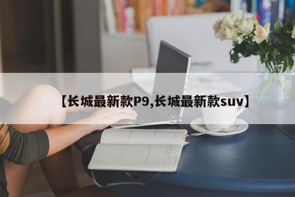 【长城最新款P9,长城最新款suv】