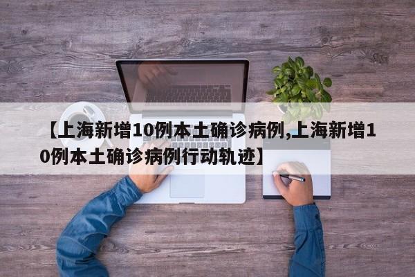 【上海新增10例本土确诊病例,上海新增10例本土确诊病例行动轨迹】