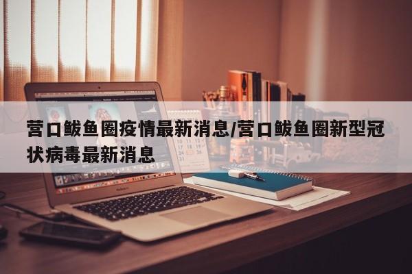 营口鲅鱼圈疫情最新消息/营口鲅鱼圈新型冠状病毒最新消息