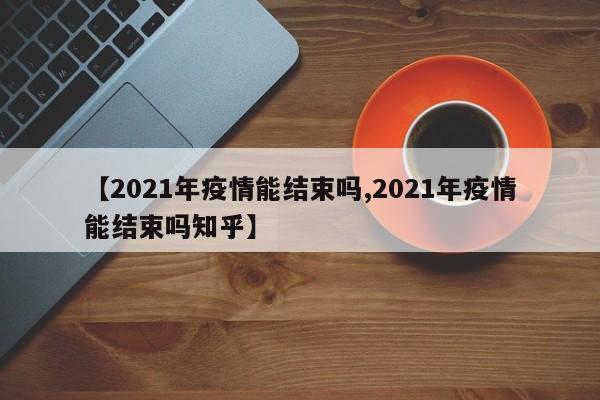 【2021年疫情能结束吗,2021年疫情能结束吗知乎】