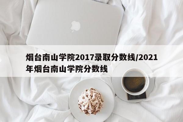 烟台南山学院2017录取分数线/2021年烟台南山学院分数线