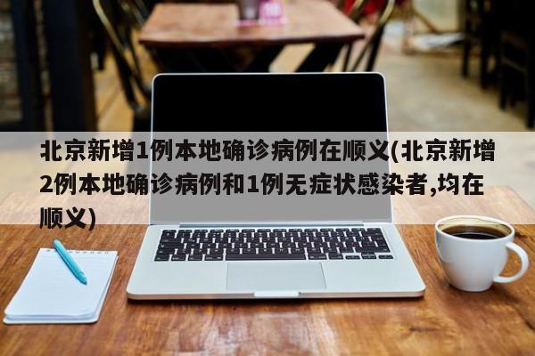 北京新增1例本地确诊病例在顺义(北京新增2例本地确诊病例和1例无症状感染者,均在顺义)