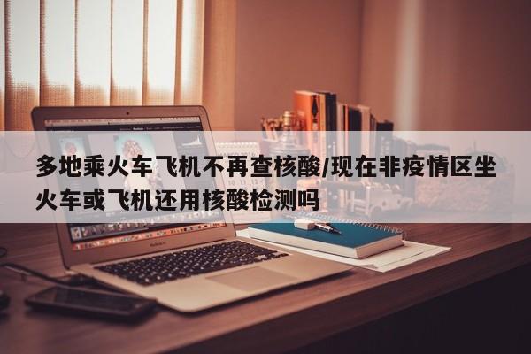 多地乘火车飞机不再查核酸/现在非疫情区坐火车或飞机还用核酸检测吗