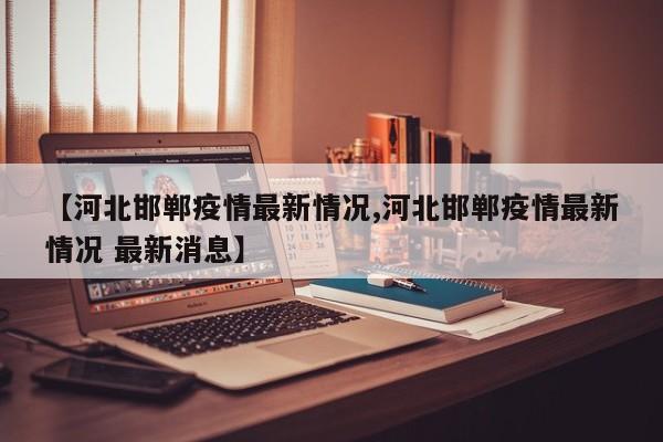【河北邯郸疫情最新情况,河北邯郸疫情最新情况 最新消息】