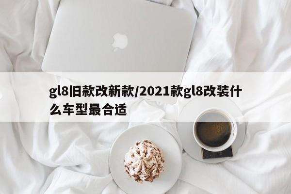 gl8旧款改新款/2021款gl8改装什么车型最合适