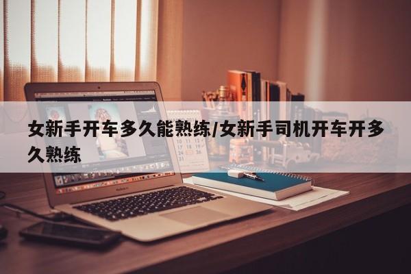女新手开车多久能熟练/女新手司机开车开多久熟练