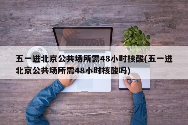 五一进北京公共场所需48小时核酸(五一进北京公共场所需48小时核酸吗)