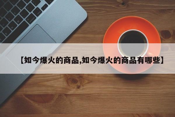 【如今爆火的商品,如今爆火的商品有哪些】