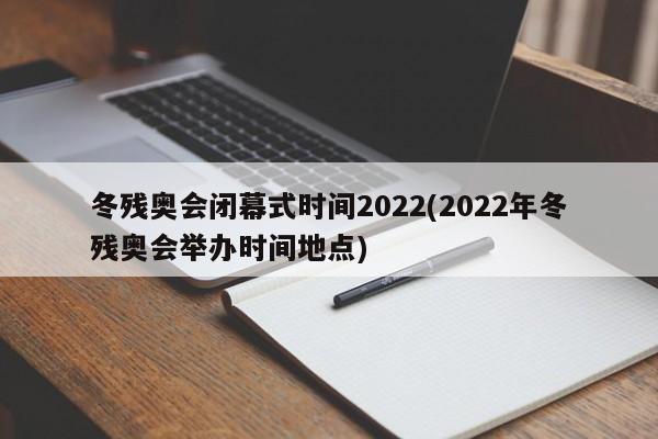冬残奥会闭幕式时间2022(2022年冬残奥会举办时间地点)
