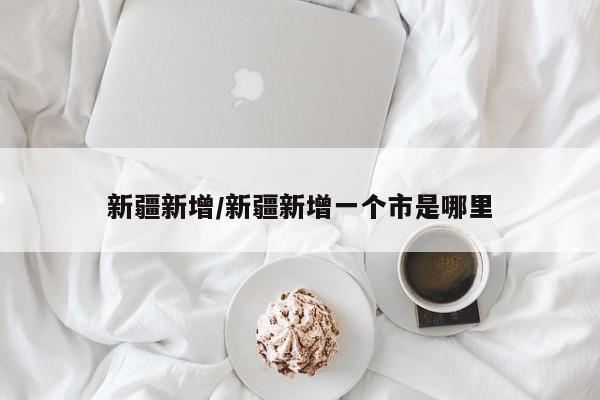 新疆新增/新疆新增一个市是哪里