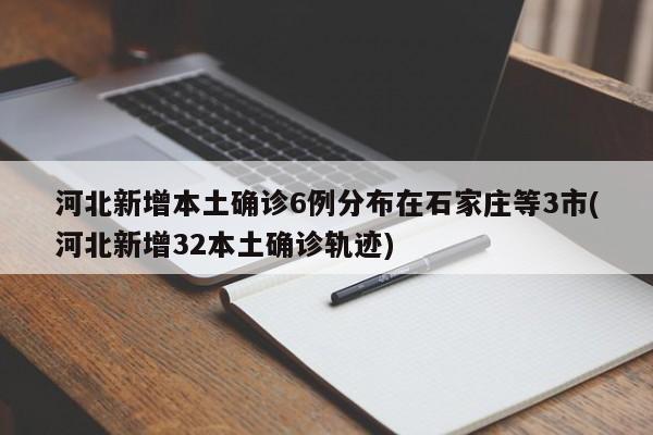 河北新增本土确诊6例分布在石家庄等3市(河北新增32本土确诊轨迹)