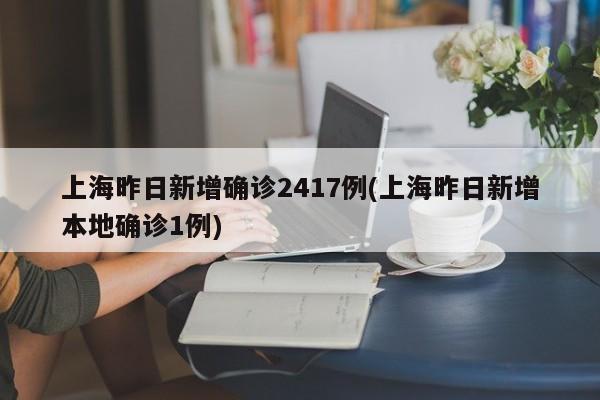 上海昨日新增确诊2417例(上海昨日新增本地确诊1例)