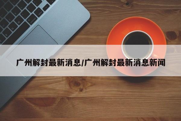 广州解封最新消息/广州解封最新消息新闻