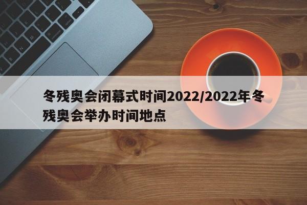 冬残奥会闭幕式时间2022/2022年冬残奥会举办时间地点