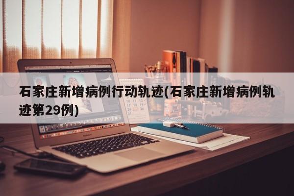石家庄新增病例行动轨迹(石家庄新增病例轨迹第29例)