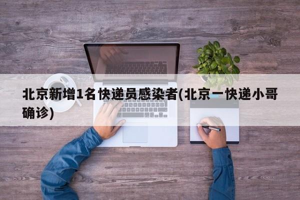 北京新增1名快递员感染者(北京一快递小哥确诊)