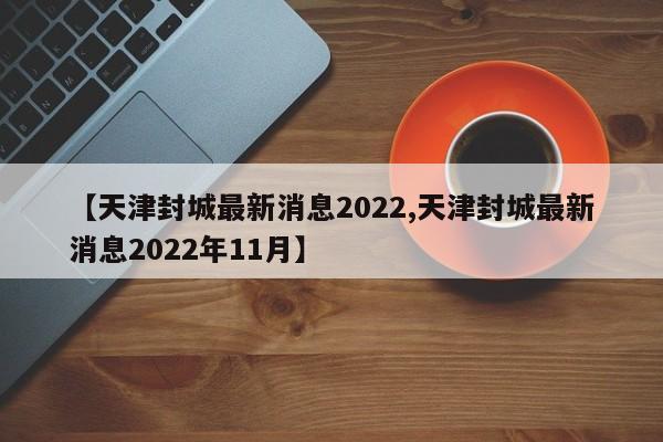 【天津封城最新消息2022,天津封城最新消息2022年11月】