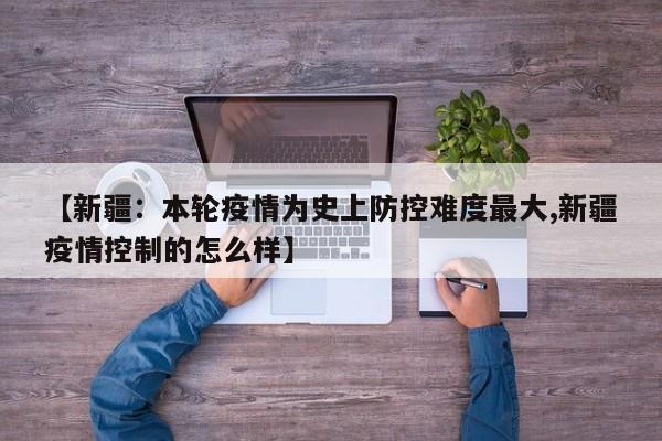 【新疆:本轮疫情为史上防控难度最大,新疆疫情控制的怎么样】