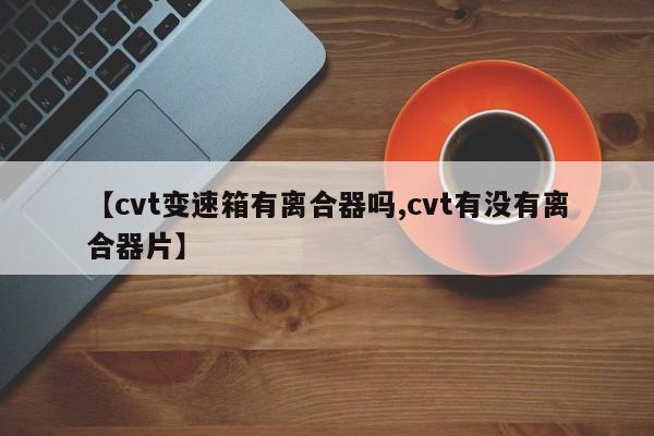 【cvt变速箱有离合器吗,cvt有没有离合器片】