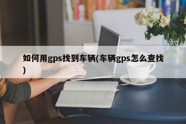 如何用gps找到车辆(车辆gps怎么查找)