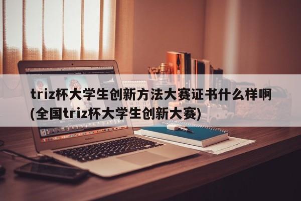 triz杯大学生创新方法大赛证书什么样啊(全国triz杯大学生创新大赛)