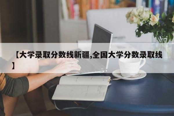 【大学录取分数线新疆,全国大学分数录取线】