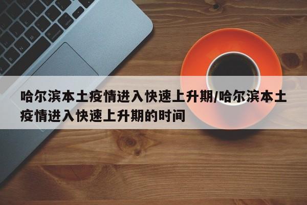 哈尔滨本土疫情进入快速上升期/哈尔滨本土疫情进入快速上升期的时间