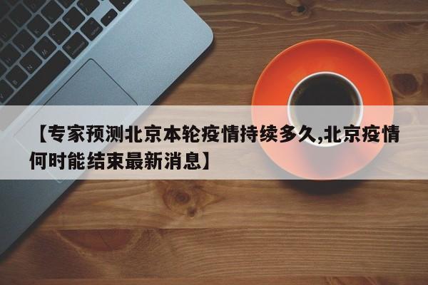 【专家预测北京本轮疫情持续多久,北京疫情何时能结束最新消息】