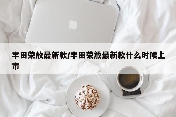 丰田荣放最新款/丰田荣放最新款什么时候上市