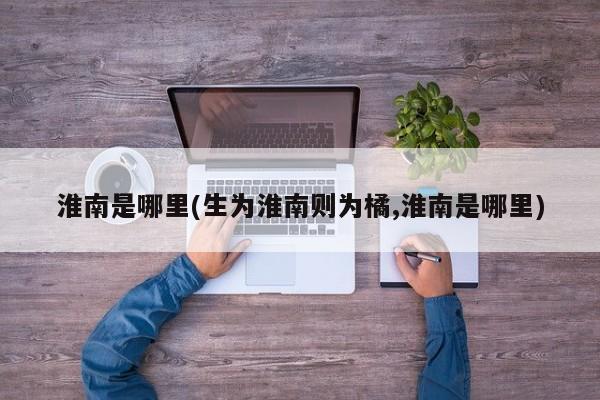 淮南是哪里(生为淮南则为橘,淮南是哪里)