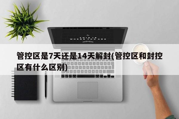 管控区是7天还是14天解封(管控区和封控区有什么区别)