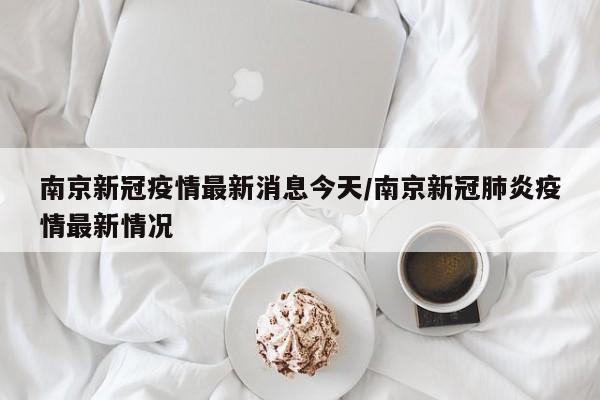 南京新冠疫情最新消息今天/南京新冠肺炎疫情最新情况