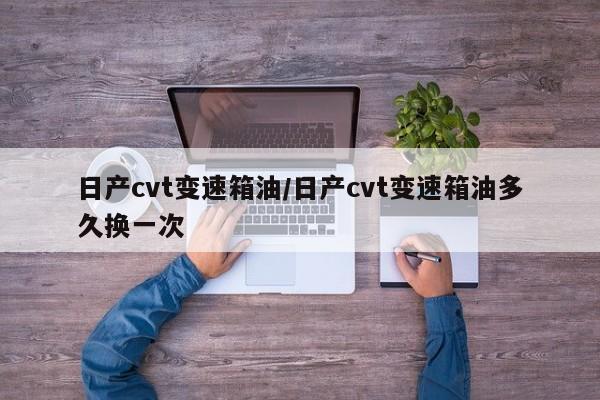 日产cvt变速箱油/日产cvt变速箱油多久换一次