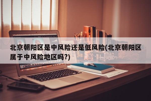 北京朝阳区是中风险还是低风险(北京朝阳区属于中风险地区吗?)