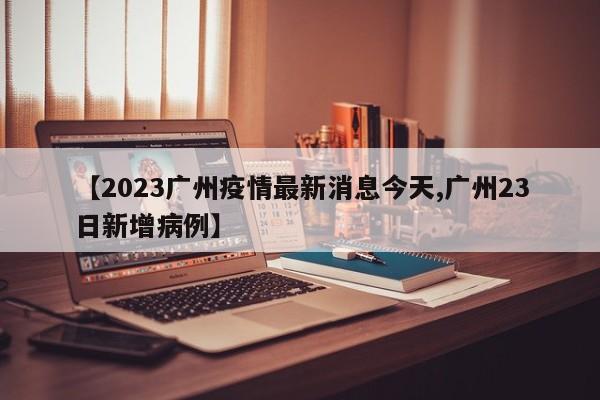 【2023广州疫情最新消息今天,广州23日新增病例】