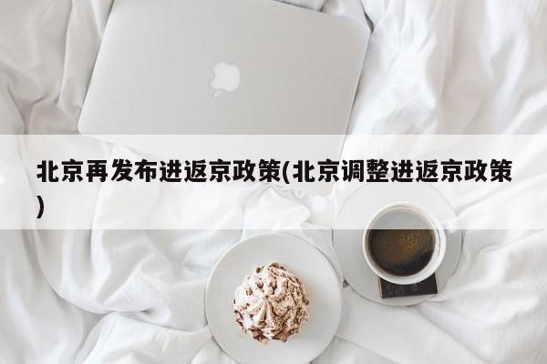 北京再发布进返京政策(北京调整进返京政策)