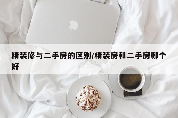 精装修与二手房的区别/精装房和二手房哪个好