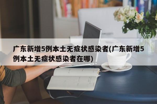 广东新增5例本土无症状感染者(广东新增5例本土无症状感染者在哪)