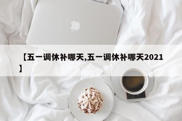 【五一调休补哪天,五一调休补哪天2021】