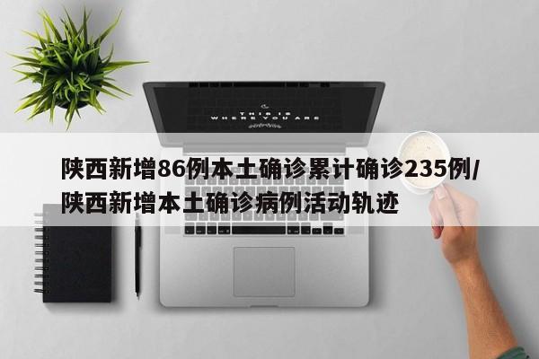 陕西新增86例本土确诊累计确诊235例/陕西新增本土确诊病例活动轨迹
