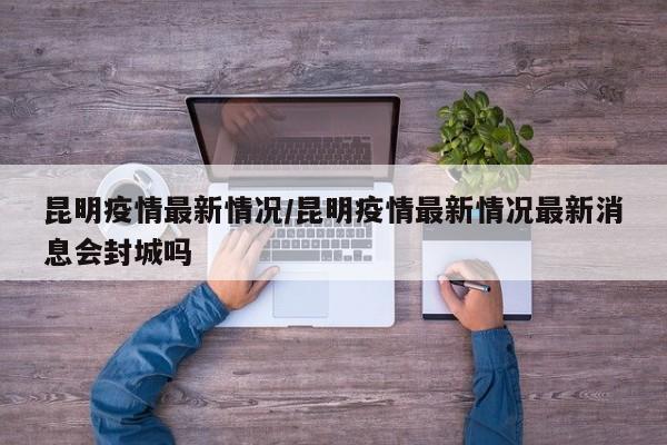 昆明疫情最新情况/昆明疫情最新情况最新消息会封城吗