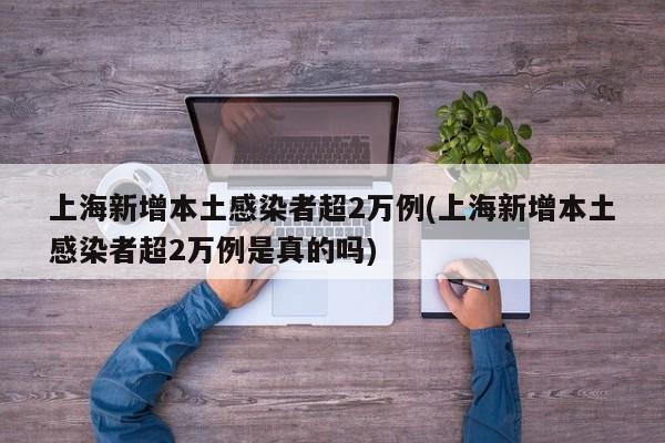 上海新增本土感染者超2万例(上海新增本土感染者超2万例是真的吗)