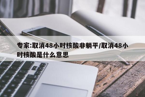 专家:取消48小时核酸非躺平/取消48小时核酸是什么意思