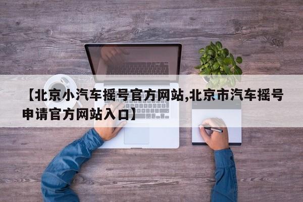 【北京小汽车摇号官方网站,北京市汽车摇号申请官方网站入口】