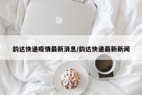 韵达快递疫情最新消息/韵达快递最新新闻
