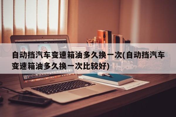 自动挡汽车变速箱油多久换一次(自动挡汽车变速箱油多久换一次比较好)